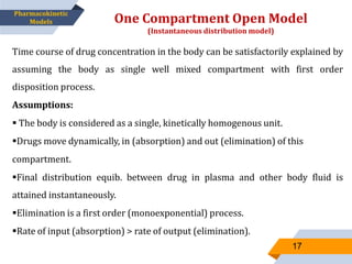 Time course of drug concentration in the body can be satisfactorily explained by
assuming the body as single well mixed compartment with first order
disposition process.
Assumptions:
 The body is considered as a single, kinetically homogenous unit.
Drugs move dynamically, in (absorption) and out (elimination) of this
compartment.
Final distribution equib. between drug in plasma and other body fluid is
attained instantaneously.
Elimination is a first order (monoexponential) process.
Rate of input (absorption) > rate of output (elimination).
One Compartment Open Model
(Instantaneous distribution model)
17
Pharmacokinetic
Models
 