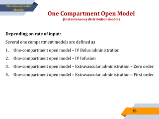 Depending on rate of input:
Several one compartment models are defined as
1. One-compartment open model – IV Bolus administration
2. One-compartment open model – IV Infusion
3. One-compartment open model – Extravascular administration – Zero order
4. One-compartment open model – Extravascular administration – First order
One Compartment Open Model
(Instantaneous distribution model)
19
Pharmacokinetic
Models
 