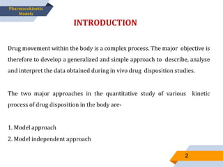 Drug movement within the body is a complex process. The major objective is
therefore to develop a generalized and simple approach to describe, analyse
and interpret the data obtained during in vivo drug disposition studies.
The two major approaches in the quantitative study of various kinetic
process of drug disposition in the body are-
1. Model approach
2. Model independent approach
INTRODUCTION
Pharmacokinetic
Models
2
 