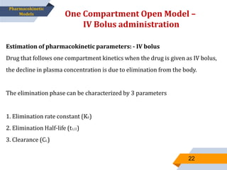 Estimation of pharmacokinetic parameters: - IV bolus
Drug that follows one compartment kinetics when the drug is given as IV bolus,
the decline in plasma concentration is due to elimination from the body.
The elimination phase can be characterized by 3 parameters
1. Elimination rate constant (KE)
2. Elimination Half-life (t1/2)
3. Clearance (CL)
One Compartment Open Model –
IV Bolus administration
22
Pharmacokinetic
Models
 