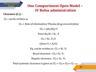 Clearance (CL): -
CLT can be written as
CLT = Rate of elimination/ Plasma drug concentration
CLT = (dx/dt)/ C
Since dx/dt = KE . X
CLT = KE . X /C
(Since Vd = X/C)
Eq. can be written as CLT = KE . Vd
Renal clearance : CLR= Ke . Vd
Hepatic clearance : CLH= Km . Vd
Total systemic clearance is given as CLT = CLR+ CLH+ CL Others …………..
One Compartment Open Model –
IV Bolus administration
27
Pharmacokinetic
Models
 
