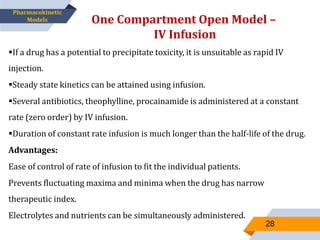 If a drug has a potential to precipitate toxicity, it is unsuitable as rapid IV
injection.
Steady state kinetics can be attained using infusion.
Several antibiotics, theophylline, procainamide is administered at a constant
rate (zero order) by IV infusion.
Duration of constant rate infusion is much longer than the half-life of the drug.
Advantages:
Ease of control of rate of infusion to fit the individual patients.
Prevents fluctuating maxima and minima when the drug has narrow
therapeutic index.
Electrolytes and nutrients can be simultaneously administered.
One Compartment Open Model –
IV Infusion
28
Pharmacokinetic
Models
 