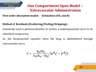 One Compartment Open Model –
Extravascular Administration
44
Pharmacokinetic
Models
First order absorption model: Estimation of Ka and KE
Method of Residuals (Feathering/Peeling/Stripping) –
Commonly used in pharmacokinetics to resolve a multiexponential curve to its
individual components.
So, the biexponential equation when the drug is administered through
extravascular site is
 