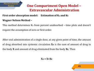 One Compartment Open Model –
Extravascular Administration
49
Pharmacokinetic
Models
First order absorption model: Estimation of Ka and KE
Wagner Nelson Method –
This method determines Ka from percent unabsorbed – time plots and doesn’t
require the assumption of zero or first order.
After oral administration of a single dose, at any given point of time, the amount
of drug absorbed into systemic circulation XA is the sum of amount of drug in
the body X and amount of drug eliminated from the body XE, Then
XA = X+XE
 