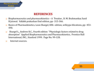 53
REFERENCES
 Biopharmaceutics and pharmacokinetics – A Treatise , D. M. Brahmankar, Sunil
B.Jaiswal. Vallabh prakashan IInd edition, pp- 315-366.
 Basics of Pharmaokinetics, Leon Shargel, fifth edition, willeypu blications, pp- 453-
490.
 Shargel L., Andrew B.C., Fourth edition “Physiologic factors related to drug
absorption” Applied Biopharmaceutics and Pharmacokinetics, Prentice Hall
International, INC., Stanford 1999. Page No. 99-128.
 Internet sources.
Pharmacokinetic
Models
 