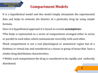 It is a hypothetical model and this model simply interpolate the experimental
data and helps to estimate the kinetics of a particular drug by using simple
formula.
Since it is hypothetical approach it is based on certain assumptions:-
The body is represented as a series of compartment arranged either in series
or parallel to each other, which communicate reversibly with each other.
Each compartment is not a real physiological or anatomical region but of a
fictitious or virtual one and considered as a tissue or group of tissue that have a
similar drug distribution characteristics.
 Within each compartment the drug is considered to be rapidly and uniformly
distributed.
Compartment Models
6
Pharmacokinetic
Models
 