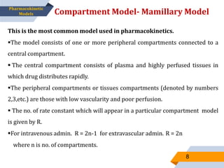 This is the most common model used in pharmacokinetics.
The model consists of one or more peripheral compartments connected to a
central compartment.
 The central compartment consists of plasma and highly perfused tissues in
which drug distributes rapidly.
The peripheral compartments or tissues compartments (denoted by numbers
2,3,etc.) are those with low vascularity and poor perfusion.
 The no. of rate constant which will appear in a particular compartment model
is given by R.
For intravenous admin. R = 2n-1 for extravascular admin. R = 2n
where n is no. of compartments.
Compartment Model- Mamillary Model
8
Pharmacokinetic
Models
 