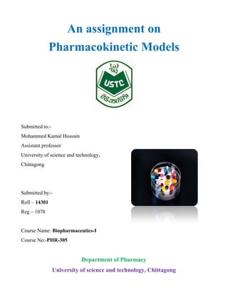 An assignment on
Pharmacokinetic Models
Submitted to:-
Mohammed Kamal Hossain
Assistant professor
University of science and technology,
Chittagong
Submitted by:-
Roll – 14301
Reg – 1078
Course Name: Biopharmaceutics-I
Course No:-PHR-305
Department of Pharmacy
University of science and technology, Chittagong
 