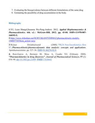 10
7. Evaluating the bioequivalence between different formulations of the same drug
8. Estimating the possibility of drug accumulation in the body.
Bibliography
1.YU, Leon Shargel,Susanna Wu-Pung.Andrew. 2012. Applied Biopharmaceutics &
Pharmacokinetics. 6th. s.l. : McGraw-Hill, 2012. pp. 43-84. ISBN-13:978-007-
160393-5.
2.https://www.slideshare.net/SURYAKANTVERMA2/pharmacokinetic-models-
194807718?from_action=save
3.Weiner D,GabrielssonJ (2000). "PK24–Non-linearkinetics–flow
II". Pharmacokinetic/pharmacodynamic data analysis: concepts and applications.
Apotekarsocieteten. pp. 527–36. ISBN 91-86274-92-9.
4. Ruiz-Garcia A, Bermejo M, Moss A, Casabo VG (February 2008).
"Pharmacokinetics in drug discovery". Journal of Pharmaceutical Sciences. 97 (2):
654–90. doi:10.1002/jps.21009. PMID 17630642
 