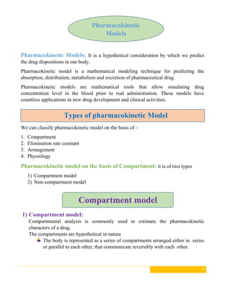 3
Pharmacokinetic Models: It is a hypothetical consideration by which we predict
the drug dispositions in our body.
Pharmacokinetic model is a mathematical modeling technique for predicting the
absorption, distribution, metabolism and excretion of pharmaceutical drug.
Pharmacokinetic models are mathematical tools that allow simulating drug
concentration level in the blood prior to real administration. These models have
countless applications in new drug development and clinical activities.
We can classify pharmacokinetic model on the basis of –
1. Compartment
2. Elimination rate constant
3. Arrangement
4. Physiology
Pharmacokinetic model on the basis of Compartment: it is of two types
1) Compartment model
2) Non-compartment model
1) Compartment model:
Compartmental analysis is commonly used to estimate the pharmacokinetic
characters of a drug.
The compartments are hypothetical in nature
The body is represented as a series of compartments arranged either in series
or parallel to each other, that communicate reversibly with each other.
Types of pharmacokinetic Model
Pharmacokinetic
Models
Compartment model
 