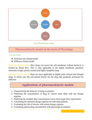 9
Fig:-Mammillary model
it is two types.
Perfusion rate limited model
Diffusion limited model
Perfusion limited model: Here drugs can across the cell membrane without barrier.it is
limited by blood flow. This is only applicable to the highly membrane potential,
molecular weight, poorly ionized and highly lipophilic drug.
Diffusion limited model: these are more applicable to highly polar ionized and charged
drugs in which case the cell plasma barrier for the drug that gradually permeates by
diffusion.
1. Characterizing the behavior of drugs in patients
2. Predicting the concentration of drug in various body fluid with any dosage
regimen
3. Predicting the multiple dose concentration curves from single dose experiments
4. Calculating the optimum dosage regimen for individual patients.
5. Evaluating the risk of toxicity with certain dosage regimen.
6. Correlating plasma drug concentration with physiological response
Plasma
Heart
Liver
Kidney
Intestine
Pharmacokinetic model on the basis of Physiology
Applications of pharmacokinetic models
 