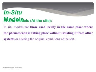 In-Situ Models (At the site):
In situ models are those used locally in the same place where
the phenomenon is taking place without isolating it from other
systems or altering the original conditions of the test.
In-Situ
Models
Mr. Namdeo Shinde, SCOP, Satara
 