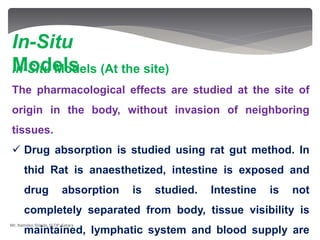 In-Situ Models (At the site)
The pharmacological effects are studied at the site of
origin in the body, without invasion of neighboring
tissues.
 Drug absorption is studied using rat gut method. In
thid Rat is anaesthetized, intestine is exposed and
drug absorption is studied. Intestine is not
completely separated from body, tissue visibility is
maintained, lymphatic system and blood supply are
In-Situ
Models
Mr. Namdeo Shinde, SCOP, Satara
 