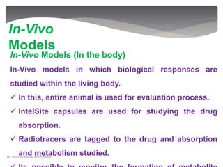 In-Vivo Models (In the body)
In-Vivo models in which biological responses are
studied within the living body.
 In this, entire animal is used for evaluation process.
 IntelSite capsules are used for studying the drug
absorption.
 Radiotracers are tagged to the drug and absorption
and metabolism studied.
In-Vivo
Models
Mr. Namdeo Shinde, SCOP, Satara
 