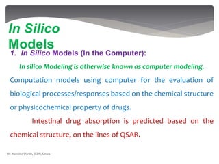 1. In Silico Models (In the Computer):
In silico Modeling is otherwise known as computer modeling.
Computation models using computer for the evaluation of
biological processes/responses based on the chemical structure
or physicochemical property of drugs.
Intestinal drug absorption is predicted based on the
chemical structure, on the lines of QSAR.
In Silico
Models
Mr. Namdeo Shinde, SCOP, Satara
 