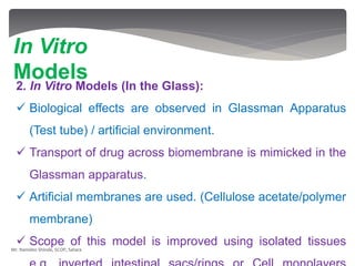 2. In Vitro Models (In the Glass):
 Biological effects are observed in Glassman Apparatus
(Test tube) / artificial environment.
 Transport of drug across biomembrane is mimicked in the
Glassman apparatus.
 Artificial membranes are used. (Cellulose acetate/polymer
membrane)
 Scope of this model is improved using isolated tissues
In Vitro
Models
Mr. Namdeo Shinde, SCOP, Satara
 