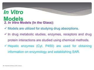 2. In Vitro Models (In the Glass):
 Models are utilized for studying drug absorptions.
 In drug metabolic studies, enzymes, receptors and drug
protein interactions are studied using chemical methods.
 Hepatic enzymes (Cyt. P450) are used for obtaining
information on enzymology and establishing SAR.
In Vitro
Models
Mr. Namdeo Shinde, SCOP, Satara
 