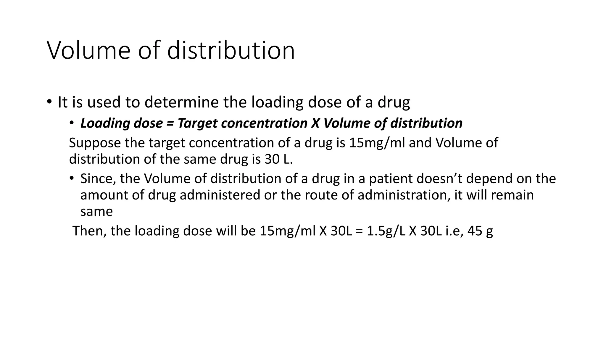Volume of distribution
• It is used to determine the loading dose of a drug
• Loading dose = Target concentration X Volume of distribution
Suppose the target concentration of a drug is 15mg/ml and Volume of
distribution of the same drug is 30 L.
• Since, the Volume of distribution of a drug in a patient doesn’t depend on the
amount of drug administered or the route of administration, it will remain
same
Then, the loading dose will be 15mg/ml X 30L = 1.5g/L X 30L i.e, 45 g
 