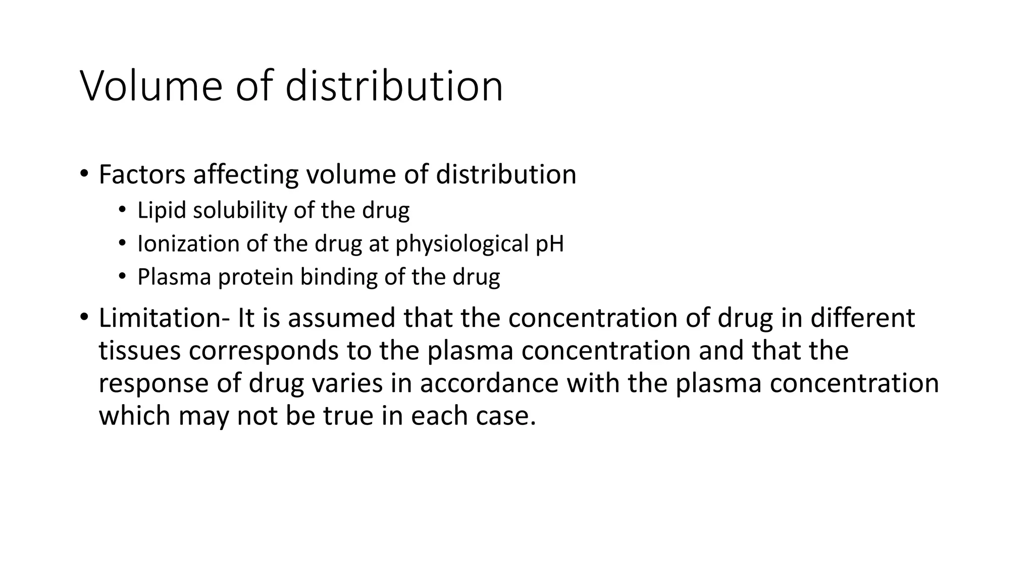 Volume of distribution
• Factors affecting volume of distribution
• Lipid solubility of the drug
• Ionization of the drug at physiological pH
• Plasma protein binding of the drug
• Limitation- It is assumed that the concentration of drug in different
tissues corresponds to the plasma concentration and that the
response of drug varies in accordance with the plasma concentration
which may not be true in each case.
 