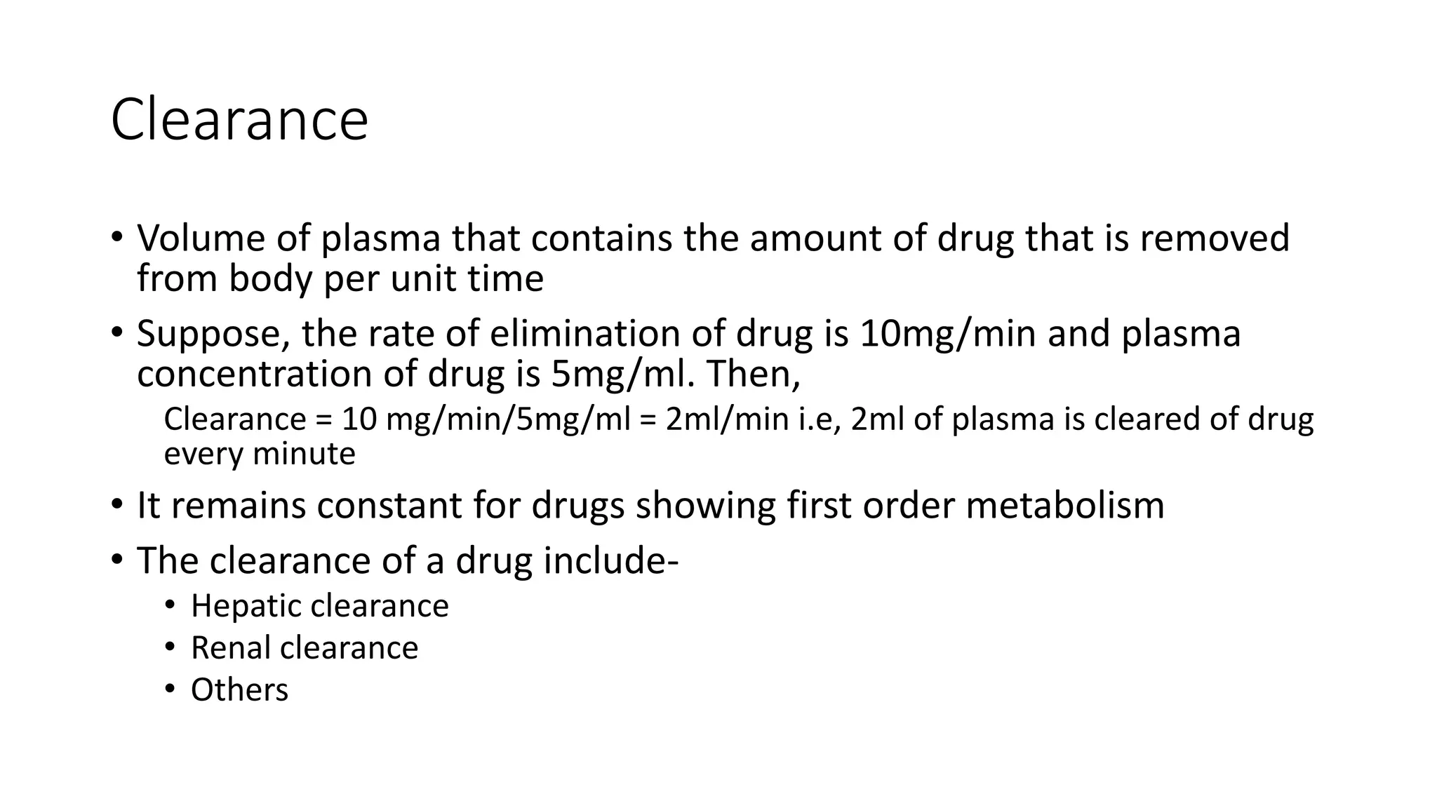 Clearance
• Volume of plasma that contains the amount of drug that is removed
from body per unit time
• Suppose, the rate of elimination of drug is 10mg/min and plasma
concentration of drug is 5mg/ml. Then,
Clearance = 10 mg/min/5mg/ml = 2ml/min i.e, 2ml of plasma is cleared of drug
every minute
• It remains constant for drugs showing first order metabolism
• The clearance of a drug include-
• Hepatic clearance
• Renal clearance
• Others
 
