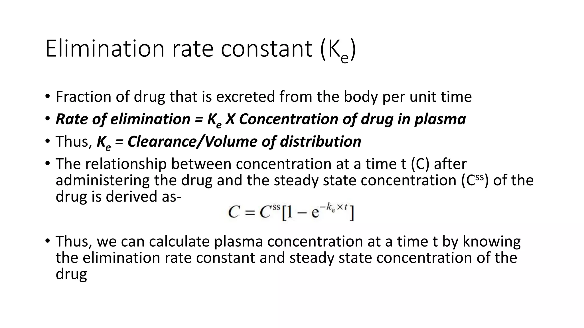 Elimination rate constant (Ke)
• Fraction of drug that is excreted from the body per unit time
• Rate of elimination = Ke X Concentration of drug in plasma
• Thus, Ke = Clearance/Volume of distribution
• The relationship between concentration at a time t (C) after
administering the drug and the steady state concentration (Css) of the
drug is derived as-
• Thus, we can calculate plasma concentration at a time t by knowing
the elimination rate constant and steady state concentration of the
drug
 