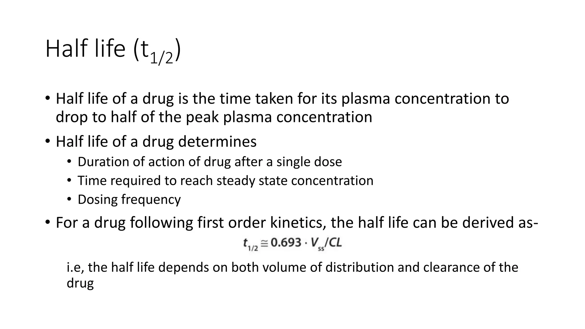 Half life (t1/2)
• Half life of a drug is the time taken for its plasma concentration to
drop to half of the peak plasma concentration
• Half life of a drug determines
• Duration of action of drug after a single dose
• Time required to reach steady state concentration
• Dosing frequency
• For a drug following first order kinetics, the half life can be derived as-
i.e, the half life depends on both volume of distribution and clearance of the
drug
 