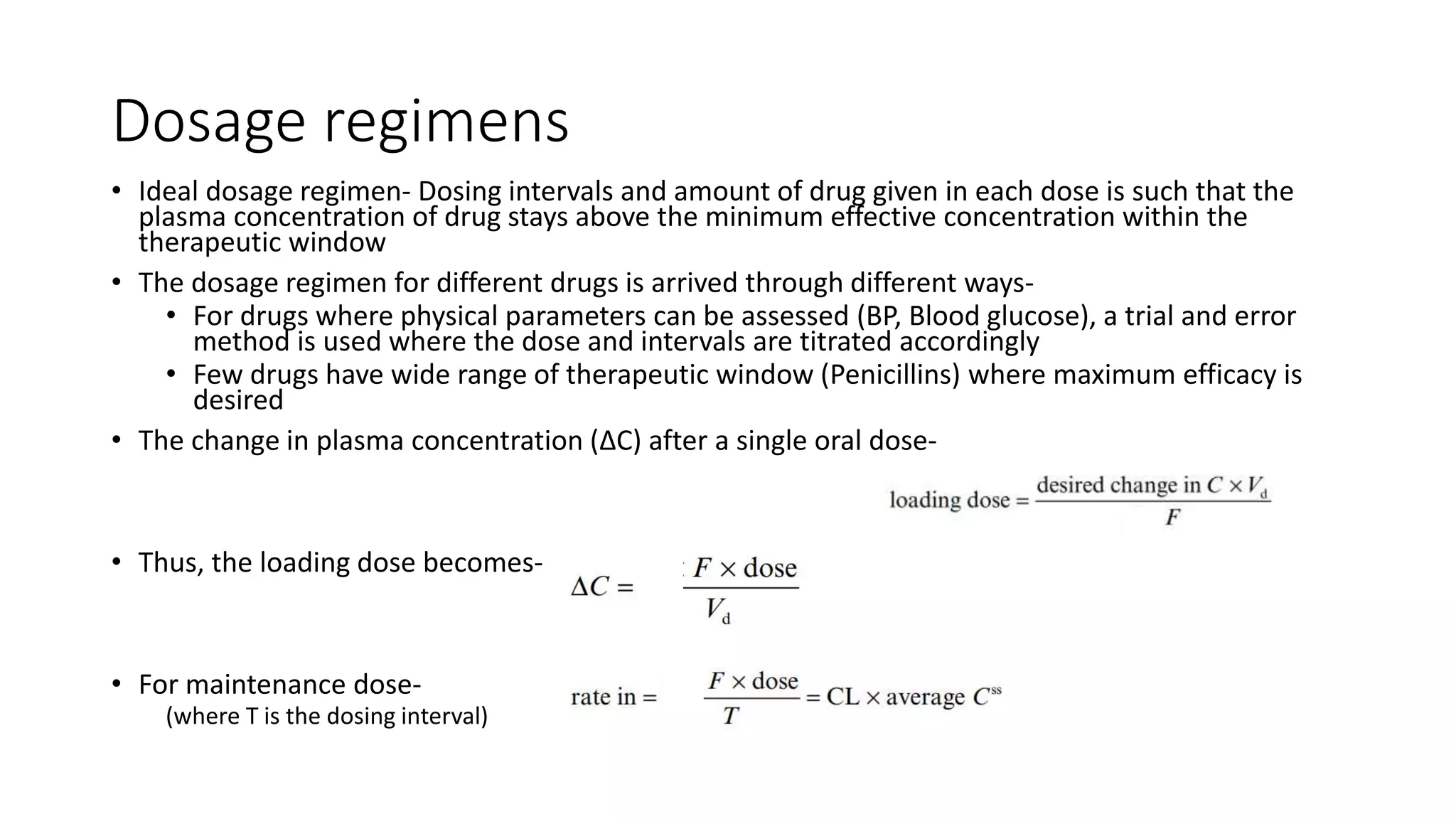 Dosage regimens
• Ideal dosage regimen- Dosing intervals and amount of drug given in each dose is such that the
plasma concentration of drug stays above the minimum effective concentration within the
therapeutic window
• The dosage regimen for different drugs is arrived through different ways-
• For drugs where physical parameters can be assessed (BP, Blood glucose), a trial and error
method is used where the dose and intervals are titrated accordingly
• Few drugs have wide range of therapeutic window (Penicillins) where maximum efficacy is
desired
• The change in plasma concentration (ΔC) after a single oral dose-
• Thus, the loading dose becomes-
• For maintenance dose-
(where T is the dosing interval)
 