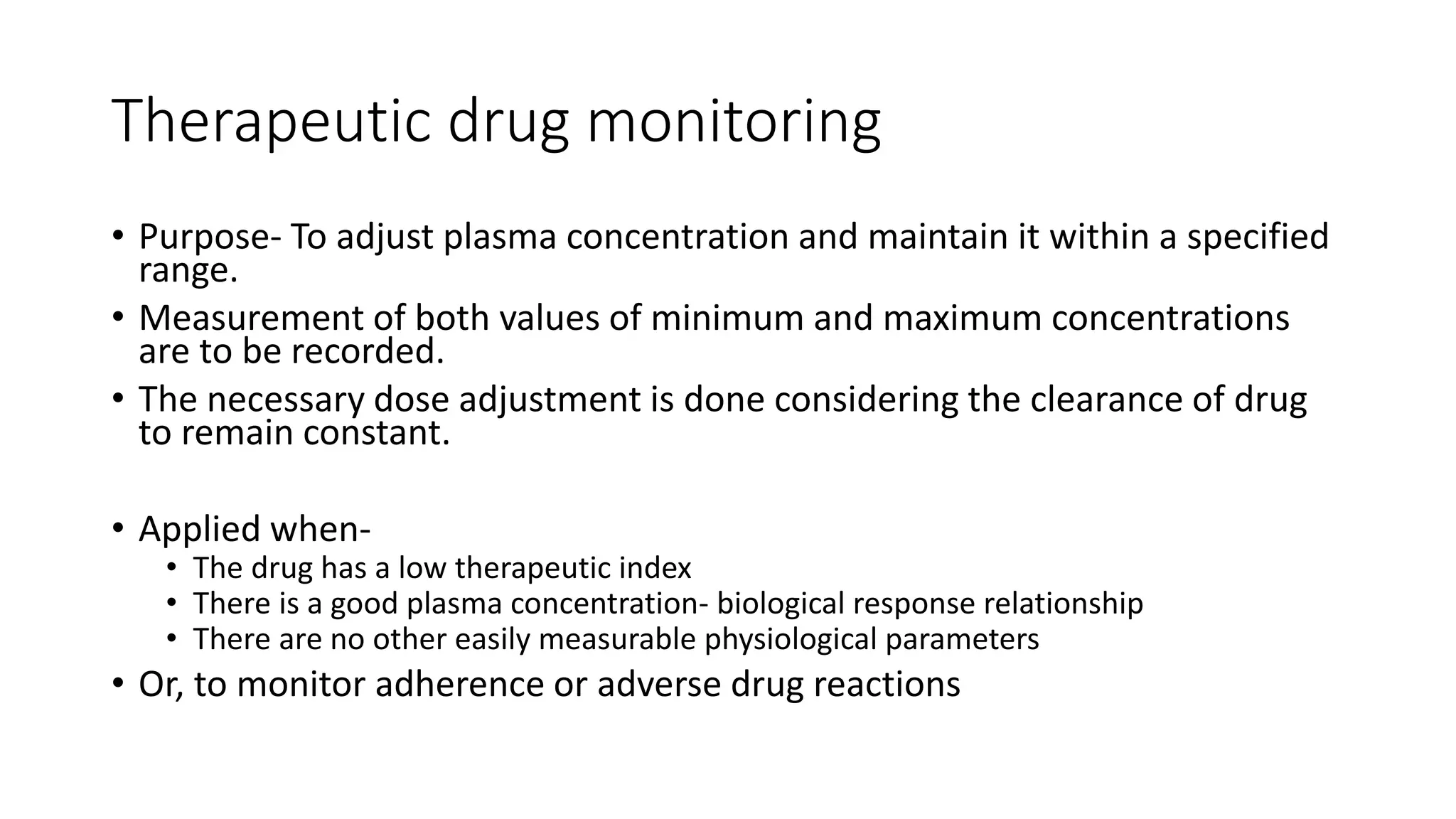 Therapeutic drug monitoring
• Purpose- To adjust plasma concentration and maintain it within a specified
range.
• Measurement of both values of minimum and maximum concentrations
are to be recorded.
• The necessary dose adjustment is done considering the clearance of drug
to remain constant.
• Applied when-
• The drug has a low therapeutic index
• There is a good plasma concentration- biological response relationship
• There are no other easily measurable physiological parameters
• Or, to monitor adherence or adverse drug reactions
 