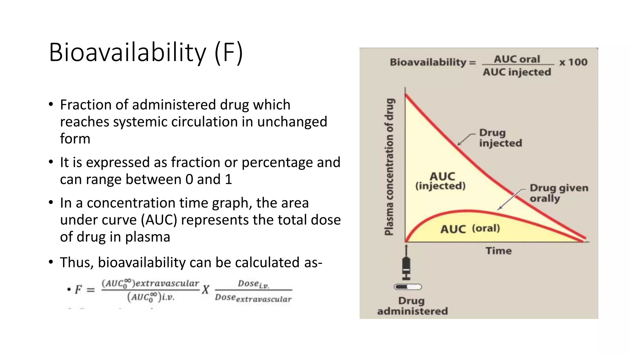 Bioavailability (F)
• Fraction of administered drug which
reaches systemic circulation in unchanged
form
• It is expressed as fraction or percentage and
can range between 0 and 1
• In a concentration time graph, the area
under curve (AUC) represents the total dose
of drug in plasma
• Thus, bioavailability can be calculated as-
 