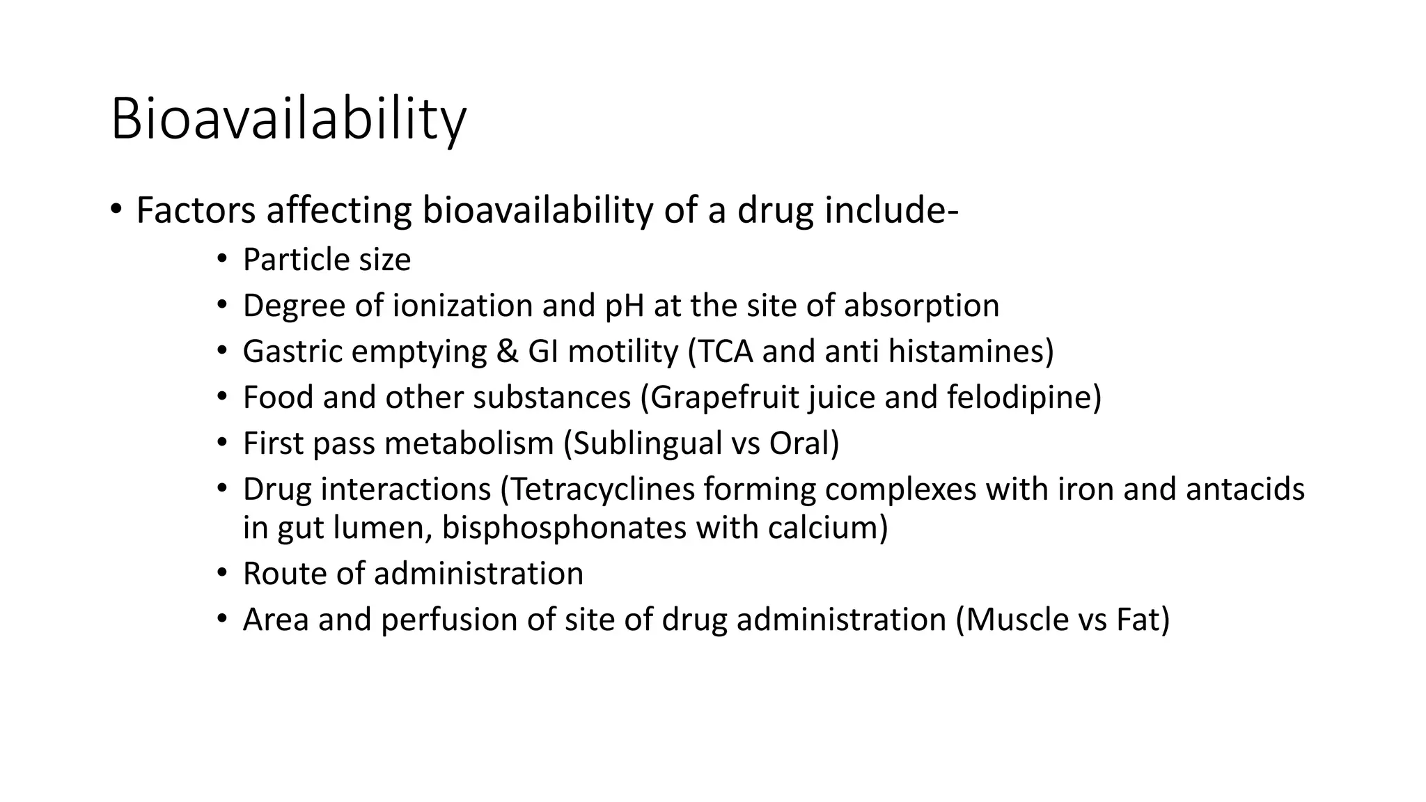 Bioavailability
• Factors affecting bioavailability of a drug include-
• Particle size
• Degree of ionization and pH at the site of absorption
• Gastric emptying & GI motility (TCA and anti histamines)
• Food and other substances (Grapefruit juice and felodipine)
• First pass metabolism (Sublingual vs Oral)
• Drug interactions (Tetracyclines forming complexes with iron and antacids
in gut lumen, bisphosphonates with calcium)
• Route of administration
• Area and perfusion of site of drug administration (Muscle vs Fat)
 