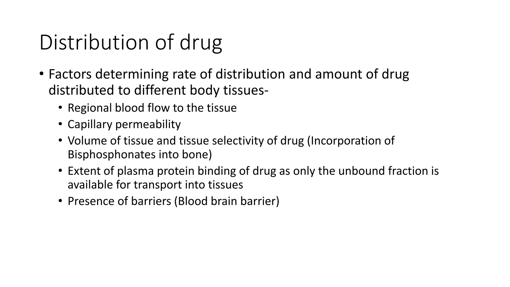 Distribution of drug
• Factors determining rate of distribution and amount of drug
distributed to different body tissues-
• Regional blood flow to the tissue
• Capillary permeability
• Volume of tissue and tissue selectivity of drug (Incorporation of
Bisphosphonates into bone)
• Extent of plasma protein binding of drug as only the unbound fraction is
available for transport into tissues
• Presence of barriers (Blood brain barrier)
 