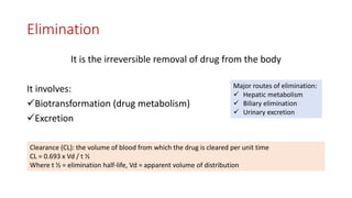 Elimination
It is the irreversible removal of drug from the body
It involves:
Biotransformation (drug metabolism)
Excretion
Major routes of elimination:
 Hepatic metabolism
 Biliary elimination
 Urinary excretion
Clearance (CL): the volume of blood from which the drug is cleared per unit time
CL = 0.693 x Vd / t ½
Where t ½ = elimination half-life, Vd = apparent volume of distribution
 