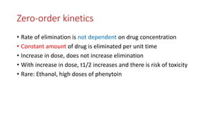Zero-order kinetics
• Rate of elimination is not dependent on drug concentration
• Constant amount of drug is eliminated per unit time
• Increase in dose, does not increase elimination
• With increase in dose, t1/2 increases and there is risk of toxicity
• Rare: Ethanol, high doses of phenytoin
 
