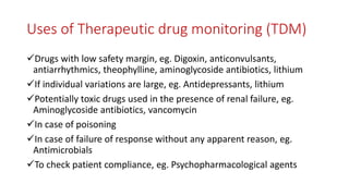 Uses of Therapeutic drug monitoring (TDM)
Drugs with low safety margin, eg. Digoxin, anticonvulsants,
antiarrhythmics, theophylline, aminoglycoside antibiotics, lithium
If individual variations are large, eg. Antidepressants, lithium
Potentially toxic drugs used in the presence of renal failure, eg.
Aminoglycoside antibiotics, vancomycin
In case of poisoning
In case of failure of response without any apparent reason, eg.
Antimicrobials
To check patient compliance, eg. Psychopharmacological agents
 