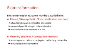 Biotransformation
Biotransformation reactions may be classified into:
A. Phase I / Non-synthetic / Functionalization reactions
 a functional group is generated or exposed
 converts lipophilic drug to polar molecules
 metabolite may be active or inactive
B. Phase II / Synthetic / Conjugation reactions
 an endogenous radical is conjugated to the drug metabolite
 metabolite is mostly inactive
 