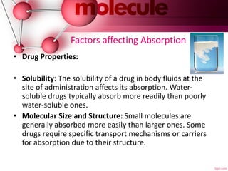 Factors affecting Absorption
• Drug Properties:
• Solubility: The solubility of a drug in body fluids at the
site of administration affects its absorption. Water-
soluble drugs typically absorb more readily than poorly
water-soluble ones.
• Molecular Size and Structure: Small molecules are
generally absorbed more easily than larger ones. Some
drugs require specific transport mechanisms or carriers
for absorption due to their structure.
 