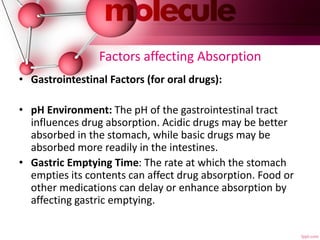 Factors affecting Absorption
• Gastrointestinal Factors (for oral drugs):
• pH Environment: The pH of the gastrointestinal tract
influences drug absorption. Acidic drugs may be better
absorbed in the stomach, while basic drugs may be
absorbed more readily in the intestines.
• Gastric Emptying Time: The rate at which the stomach
empties its contents can affect drug absorption. Food or
other medications can delay or enhance absorption by
affecting gastric emptying.
 
