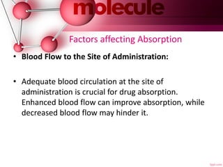 Factors affecting Absorption
• Blood Flow to the Site of Administration:
• Adequate blood circulation at the site of
administration is crucial for drug absorption.
Enhanced blood flow can improve absorption, while
decreased blood flow may hinder it.
 