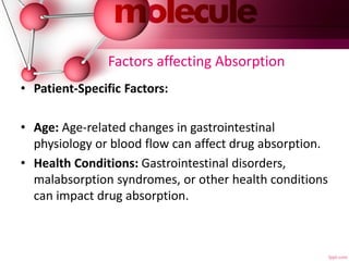 Factors affecting Absorption
• Patient-Specific Factors:
• Age: Age-related changes in gastrointestinal
physiology or blood flow can affect drug absorption.
• Health Conditions: Gastrointestinal disorders,
malabsorption syndromes, or other health conditions
can impact drug absorption.
 