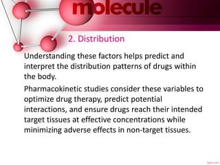2. Distribution
Understanding these factors helps predict and
interpret the distribution patterns of drugs within
the body.
Pharmacokinetic studies consider these variables to
optimize drug therapy, predict potential
interactions, and ensure drugs reach their intended
target tissues at effective concentrations while
minimizing adverse effects in non-target tissues.
 