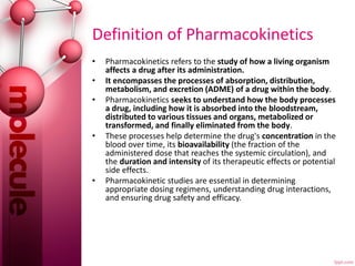 Definition of Pharmacokinetics
• Pharmacokinetics refers to the study of how a living organism
affects a drug after its administration.
• It encompasses the processes of absorption, distribution,
metabolism, and excretion (ADME) of a drug within the body.
• Pharmacokinetics seeks to understand how the body processes
a drug, including how it is absorbed into the bloodstream,
distributed to various tissues and organs, metabolized or
transformed, and finally eliminated from the body.
• These processes help determine the drug's concentration in the
blood over time, its bioavailability (the fraction of the
administered dose that reaches the systemic circulation), and
the duration and intensity of its therapeutic effects or potential
side effects.
• Pharmacokinetic studies are essential in determining
appropriate dosing regimens, understanding drug interactions,
and ensuring drug safety and efficacy.
 