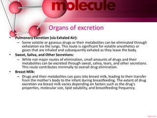 Organs of excretion
• Pulmonary Excretion (via Exhaled Air):
– Some volatile or gaseous drugs or their metabolites can be eliminated through
exhalation via the lungs. This route is significant for volatile anesthetics or
gases that are inhaled and subsequently exhaled as they leave the body.
• Sweat, Saliva, and Other Secretions:
– While not major routes of elimination, small amounts of drugs and their
metabolites can be excreted through sweat, saliva, tears, and other secretions.
This route contributes minimally to overall drug elimination.
• Breast Milk:
– Drugs and their metabolites can pass into breast milk, leading to their transfer
from the mother's body to the infant during breastfeeding. The extent of drug
excretion via breast milk varies depending on factors such as the drug's
properties, molecular size, lipid solubility, and breastfeeding frequency.
 