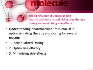 The significance of understanding
pharmacokinetics in optimizing drug therapy,
dosing and minimizing side effects.
• Understanding pharmacokinetics is crucial in
optimizing drug therapy and dosing for several
reasons:
• 1. Individualized Dosing
• 2. Optimizing efficacy
• 3. Minimizing side effects
 