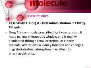 Case studies
• Case Study 1: Drug A - Oral Administration in Elderly
Patients
• Drug A is commonly prescribed for hypertension. It
has a narrow therapeutic window and is mainly
eliminated through renal excretion. In elderly
patients, alterations in kidney function and changes
in gastrointestinal absorption may affect its
pharmacokinetics.
 