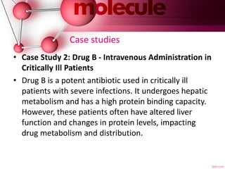 Case studies
• Case Study 2: Drug B - Intravenous Administration in
Critically Ill Patients
• Drug B is a potent antibiotic used in critically ill
patients with severe infections. It undergoes hepatic
metabolism and has a high protein binding capacity.
However, these patients often have altered liver
function and changes in protein levels, impacting
drug metabolism and distribution.
 