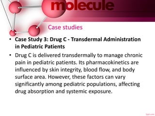 Case studies
• Case Study 3: Drug C - Transdermal Administration
in Pediatric Patients
• Drug C is delivered transdermally to manage chronic
pain in pediatric patients. Its pharmacokinetics are
influenced by skin integrity, blood flow, and body
surface area. However, these factors can vary
significantly among pediatric populations, affecting
drug absorption and systemic exposure.
 