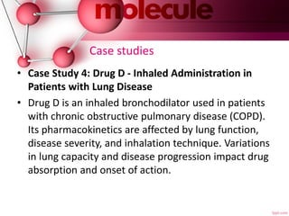 Case studies
• Case Study 4: Drug D - Inhaled Administration in
Patients with Lung Disease
• Drug D is an inhaled bronchodilator used in patients
with chronic obstructive pulmonary disease (COPD).
Its pharmacokinetics are affected by lung function,
disease severity, and inhalation technique. Variations
in lung capacity and disease progression impact drug
absorption and onset of action.
 