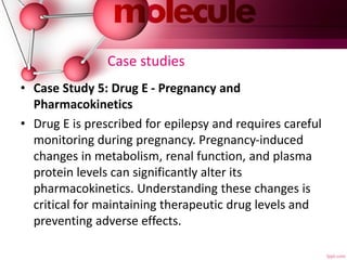 Case studies
• Case Study 5: Drug E - Pregnancy and
Pharmacokinetics
• Drug E is prescribed for epilepsy and requires careful
monitoring during pregnancy. Pregnancy-induced
changes in metabolism, renal function, and plasma
protein levels can significantly alter its
pharmacokinetics. Understanding these changes is
critical for maintaining therapeutic drug levels and
preventing adverse effects.
 