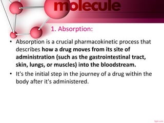 1. Absorption:
• Absorption is a crucial pharmacokinetic process that
describes how a drug moves from its site of
administration (such as the gastrointestinal tract,
skin, lungs, or muscles) into the bloodstream.
• It's the initial step in the journey of a drug within the
body after it's administered.
 
