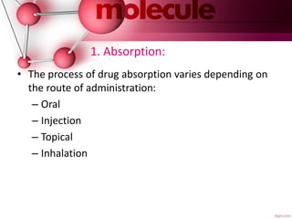 1. Absorption:
• The process of drug absorption varies depending on
the route of administration:
– Oral
– Injection
– Topical
– Inhalation
 